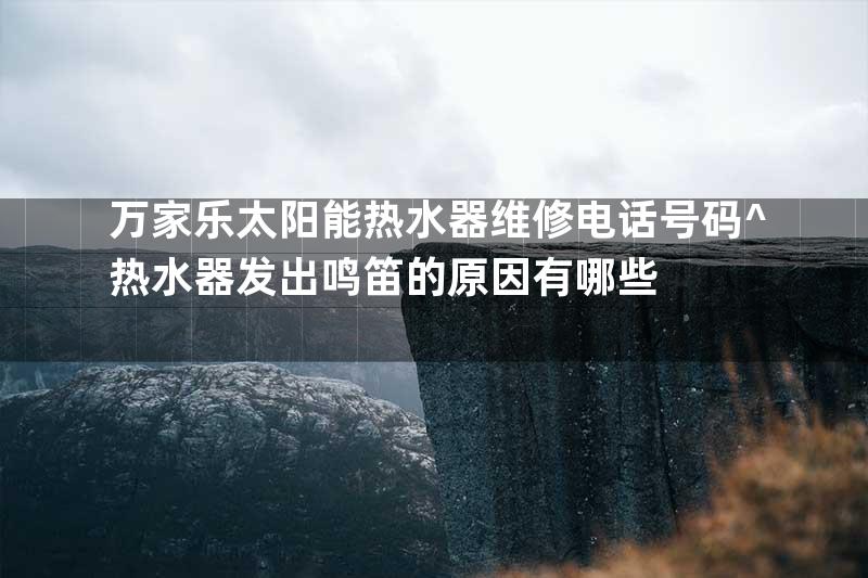 万家乐太阳能热水器维修电话号码^热水器发出鸣笛的原因有哪些